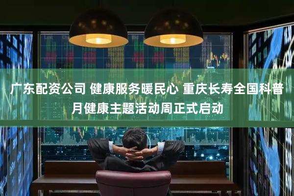 广东配资公司 健康服务暖民心 重庆长寿全国科普月健康主题活动周正式启动