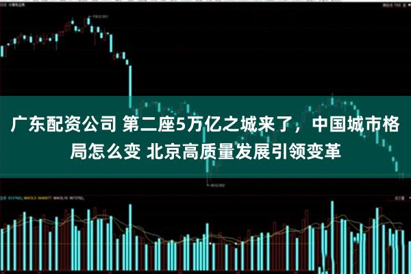 广东配资公司 第二座5万亿之城来了，中国城市格局怎么变 北京高质量发展引领变革