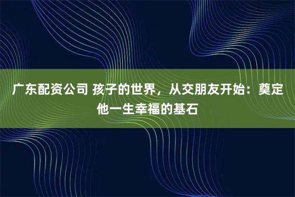 广东配资公司 孩子的世界，从交朋友开始：奠定他一生幸福的基石