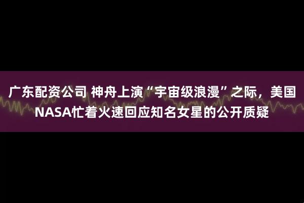 广东配资公司 神舟上演“宇宙级浪漫”之际，美国NASA忙着火速回应知名女星的公开质疑