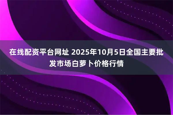 在线配资平台网址 2025年10月5日全国主要批发市场白萝卜价格行情