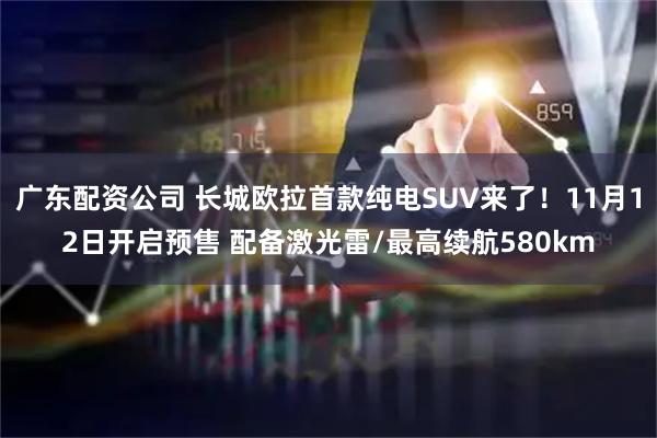 广东配资公司 长城欧拉首款纯电SUV来了！11月12日开启预售 配备激光雷/最高续航580km