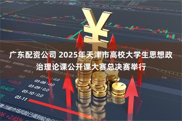 广东配资公司 2025年天津市高校大学生思想政治理论课公开课大赛总决赛举行