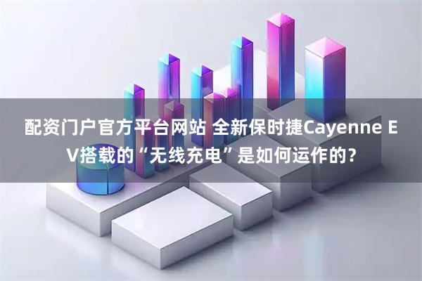 配资门户官方平台网站 全新保时捷Cayenne EV搭载的“无线充电”是如何运作的？