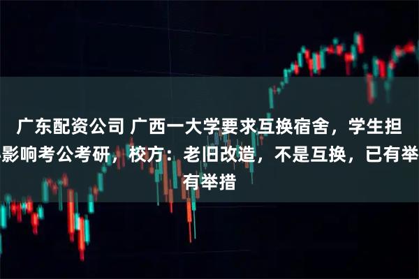 广东配资公司 广西一大学要求互换宿舍，学生担心影响考公考研，校方：老旧改造，不是互换，已有举措