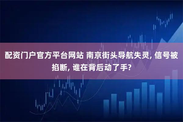 配资门户官方平台网站 南京街头导航失灵, 信号被掐断, 谁在背后动了手?