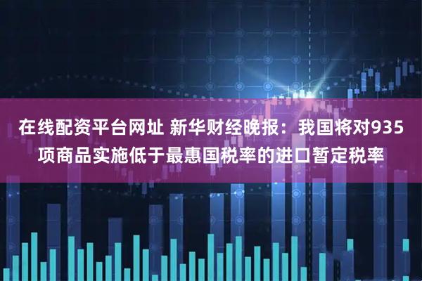 在线配资平台网址 新华财经晚报：我国将对935项商品实施低于最惠国税率的进口暂定税率