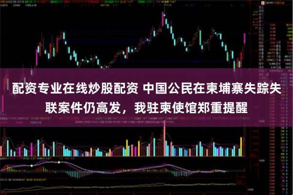 配资专业在线炒股配资 中国公民在柬埔寨失踪失联案件仍高发，我驻柬使馆郑重提醒