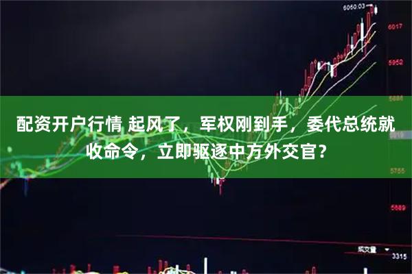 配资开户行情 起风了，军权刚到手，委代总统就收命令，立即驱逐中方外交官？