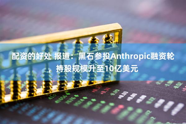 配资的好处 报道：黑石参投Anthropic融资轮，持股规模升至10亿美元