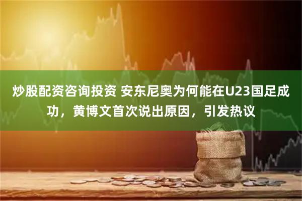 炒股配资咨询投资 安东尼奥为何能在U23国足成功，黄博文首次说出原因，引发热议