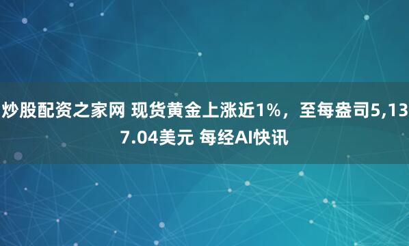 炒股配资之家网 现货黄金上涨近1%，至每盎司5,137.04美元 每经AI快讯