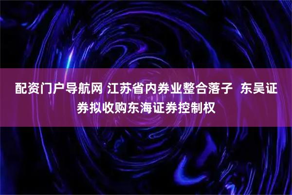 配资门户导航网 江苏省内券业整合落子  东吴证券拟收购东海证券控制权