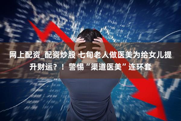 网上配资_配资炒股 七旬老人做医美为给女儿提升财运？！警惕“渠道医美”连环套