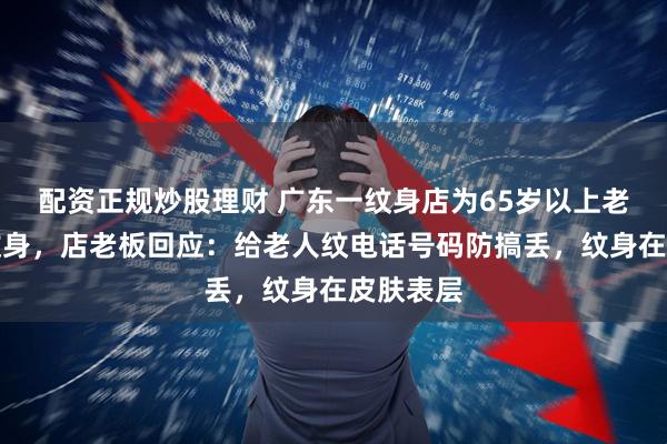 配资正规炒股理财 广东一纹身店为65岁以上老人免费纹身，店老板回应：给老人纹电话号码防搞丢，纹身在皮肤表层